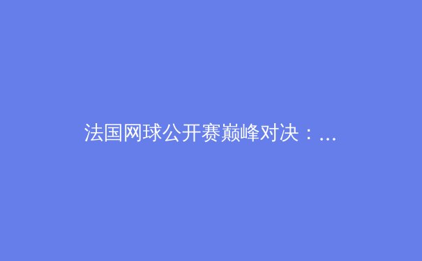 法国网球公开赛巅峰对决：阿尔卡拉斯鏖战五盘胜兹维列夫，新生代正式接管网坛 - 3