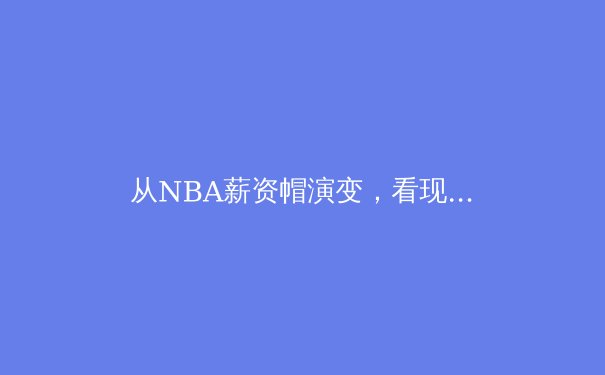 从NBA薪资帽演变，看现代职业体育的财富格局与竞技平衡