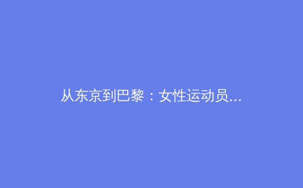 从东京到巴黎：女性运动员如何重塑体育世界的商业与文化格局 - 4