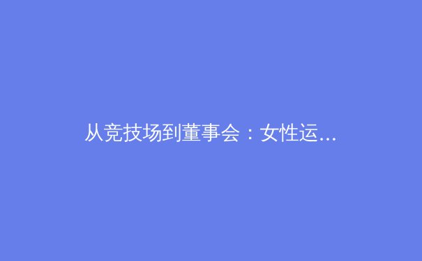 从竞技场到董事会：女性运动员如何重塑现代体育的商业版图