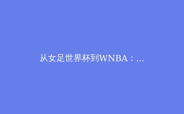 从女足世界杯到WNBA：女性体育的商业崛起与未来展望