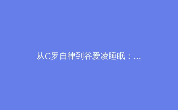 从C罗自律到谷爱凌睡眠：顶级运动员的非典型训练哲学如何重塑现代体育
