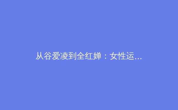 从谷爱凌到全红婵：女性运动员如何重塑现代体育叙事 - 3